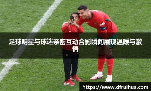 足球明星与球迷亲密互动合影瞬间展现温暖与激情
