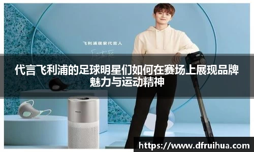 代言飞利浦的足球明星们如何在赛场上展现品牌魅力与运动精神