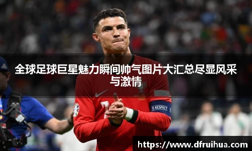 全球足球巨星魅力瞬间帅气图片大汇总尽显风采与激情